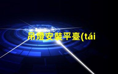 吊燈安裝平臺(tái)高效安裝方案助力您的項(xiàng)目成功