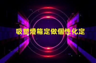 吸塑燈箱定做個性化定制吸塑燈箱的優勢是什么