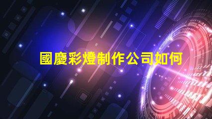 國慶彩燈制作公司如何選擇最佳供應(yīng)商以提升節(jié)日氛圍