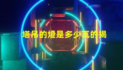 塔吊的燈是多少瓦的揭秘塔吊燈光功率選擇的關鍵