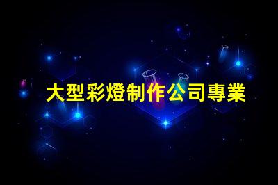 大型彩燈制作公司專業(yè)打造節(jié)慶氛圍的領先企業(yè)