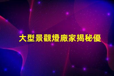 大型景觀燈廠家揭秘優(yōu)質廠家如何提升項目價值