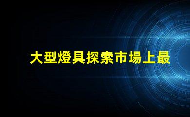 大型燈具探索市場上最新大型燈具的需求趨勢