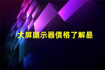 大屏顯示器價格了解最新市場價格的關(guān)鍵因素