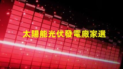 太陽能光伏發電廠家選擇合適供應商的關鍵因素是什么