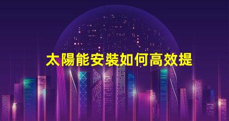 太陽能安裝如何高效提升能源利用率