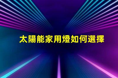 太陽能家用燈如何選擇最適合你的太陽能家用燈