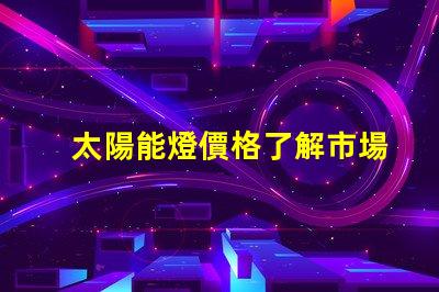 太陽能燈價格了解市場趨勢與成本分析