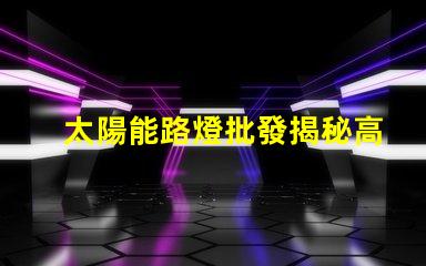 太陽能路燈批發揭秘高性價比的太陽能路燈選擇攻略