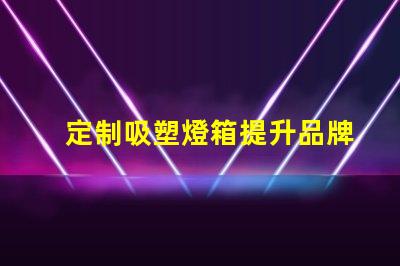 定制吸塑燈箱提升品牌形象的理想選擇