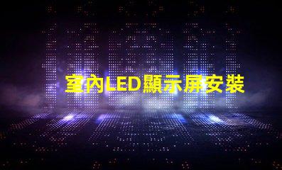 室內LED顯示屏安裝專業安裝技巧與注意事項