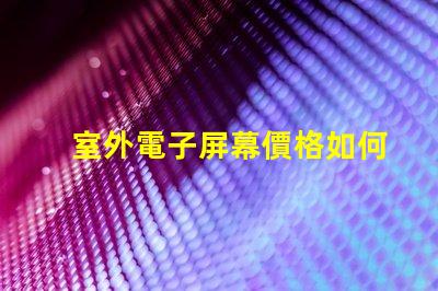 室外電子屏幕價格如何選擇性價比最高的屏幕