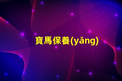寶馬保養(yǎng)費用價格表揭秘真實保養(yǎng)成本的秘密