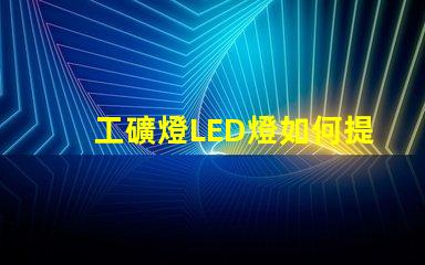 工礦燈LED燈如何提升安全性和照明效果工礦燈LED照明性能分析