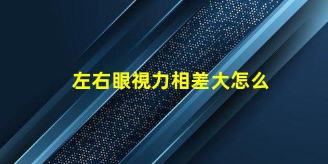 左右眼視力相差大怎么辦如何有效改善視覺不平衡問題