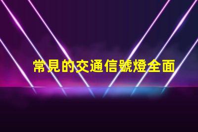 常見的交通信號燈全面解析信號燈類型與功能