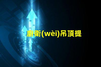 廚衛(wèi)吊頂提升空間美感與實(shí)用性的設(shè)計(jì)選擇