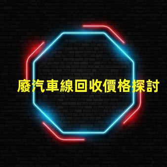 廢汽車線回收價格探討當前市場的回收價格趨勢
