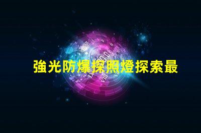 強光防爆探照燈探索最先進的安全照明解決方案