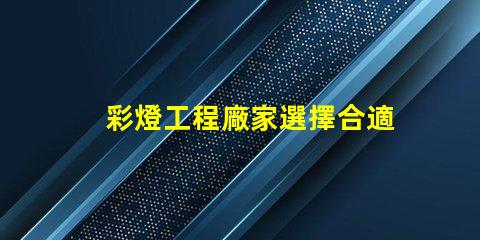 彩燈工程廠家選擇合適廠家提升項目質量的關鍵