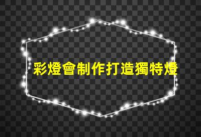 彩燈會制作打造獨特燈光藝術的秘訣是什么