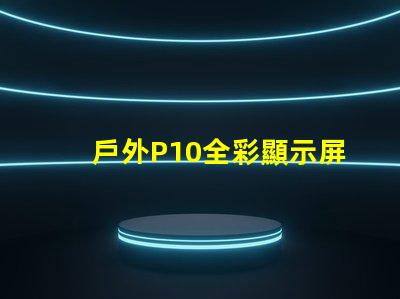 戶外P10全彩顯示屏的優勢是什么全面解析戶外P10全彩技術優勢