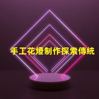 手工花燈制作探索傳統(tǒng)藝術(shù)與現(xiàn)代設(shè)計(jì)的完美結(jié)合