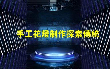 手工花燈制作探索傳統藝術與現代設計的完美結合