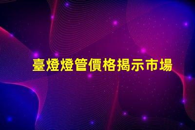 臺燈燈管價格揭示市場價格背后的真相