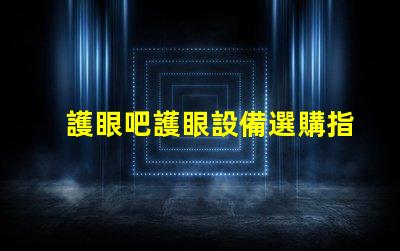 護眼吧護眼設備選購指南,提升視覺舒適度