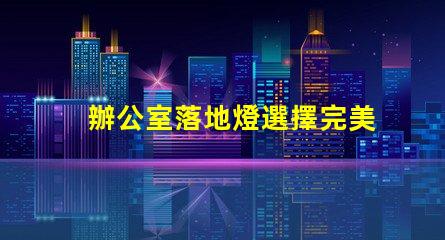 辦公室落地燈選擇完美照明解決方案的關(guān)鍵