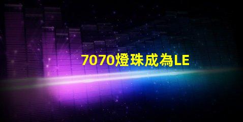 7070燈珠成為LED照明行業的主流選擇