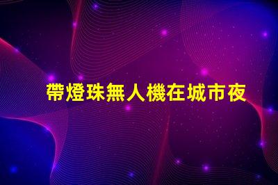 帶燈珠無人機在城市夜景航拍中,夜景航拍怎么拍
