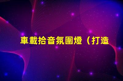 車載拾音氛圍燈（打造車內音樂氛圍的必備裝備）